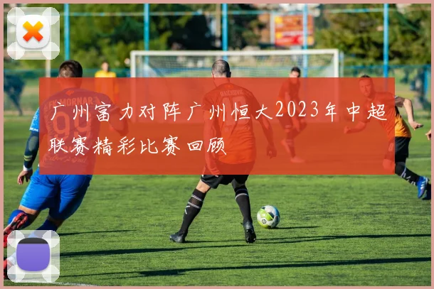 广州富力对阵广州恒大2023年中超联赛精彩比赛回顾