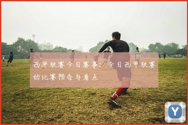 西甲联赛今日赛事：今日西甲联赛的比赛预告与看点