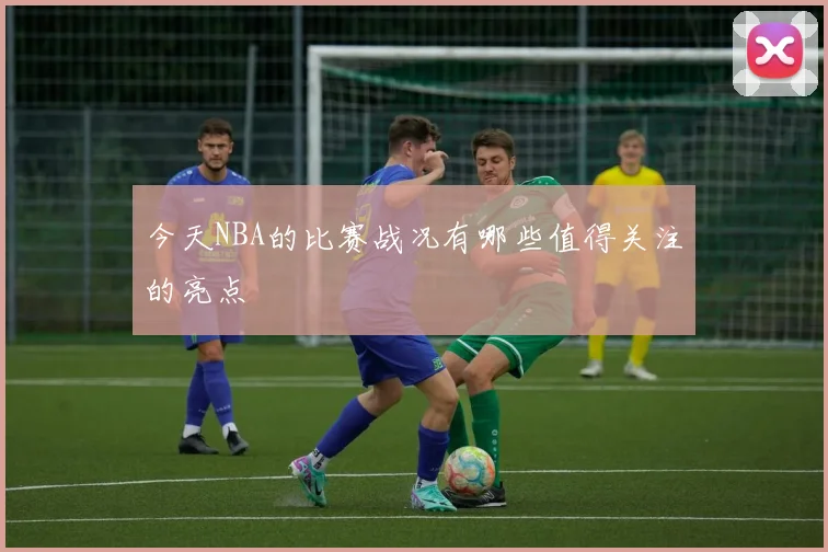 今天NBA的比赛战况有哪些值得关注的亮点