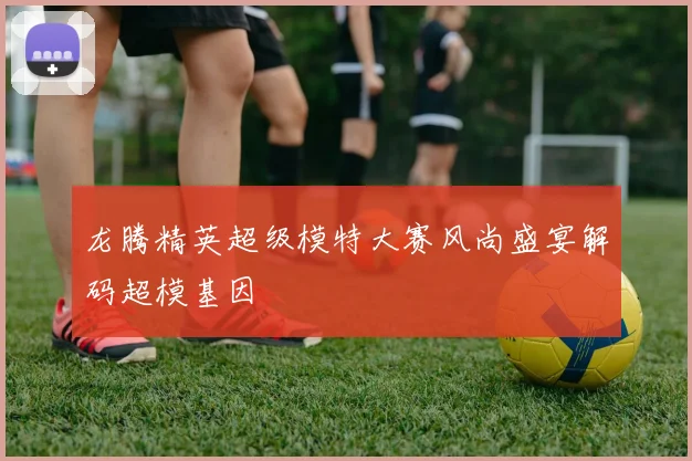 龙腾精英超级模特大赛风尚盛宴解码超模基因