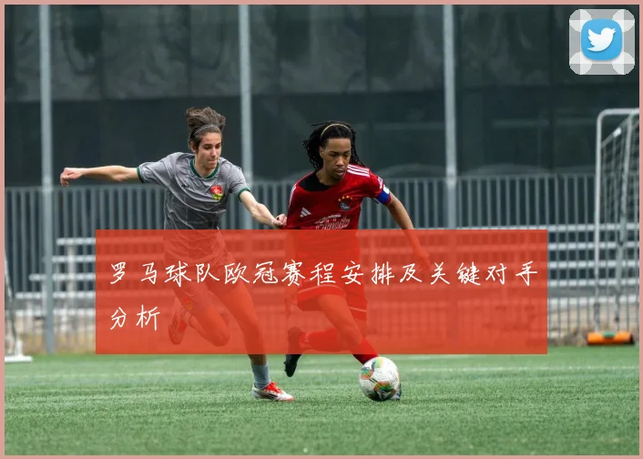 罗马球队欧冠赛程安排及关键对手分析
