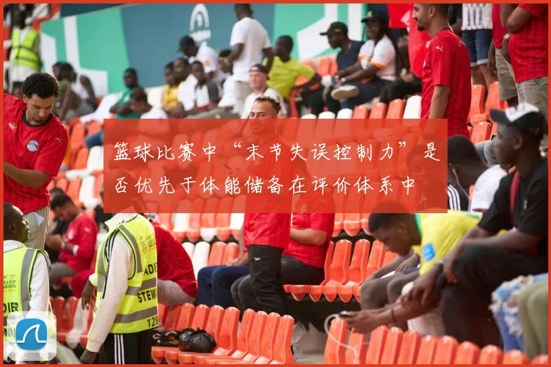 篮球比赛中“末节失误控制力”是否优先于体能储备在评价体系中