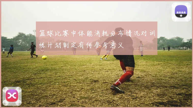 篮球比赛中体能消耗分布情况对训练计划制定有何参考意义